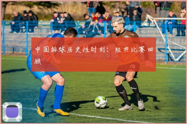 中国排球历史性时刻：经典比赛回顾
