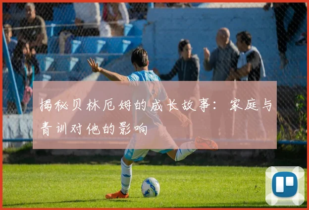 揭秘贝林厄姆的成长故事：家庭与青训对他的影响