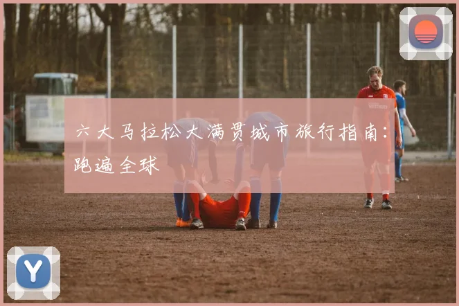 六大马拉松大满贯城市旅行指南:跑遍全球
