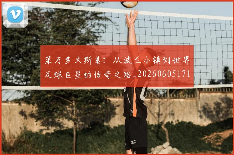 莱万多夫斯基：从波兰小镇到世界足球巨星的传奇之路_20260605171415