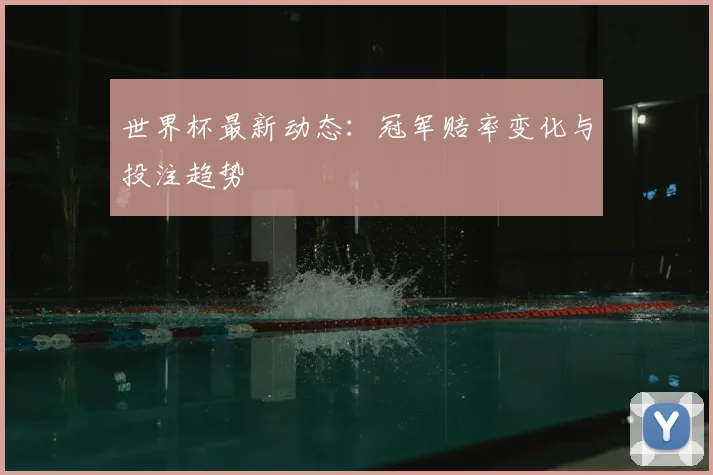 世界杯最新动态：冠军赔率变化与投注趋势