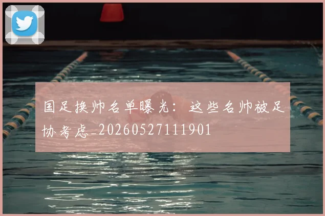 国足换帅名单曝光：这些名帅被足协考虑_20260527111901