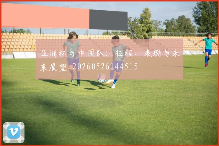 亚洲杯与中国队：征程、表现与未来展望_20260526144515