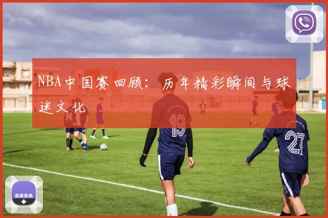 NBA中国赛回顾:历年精彩瞬间与球迷文化