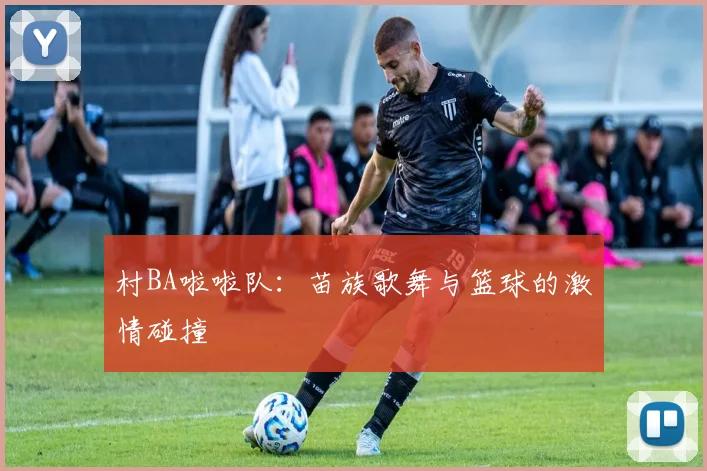 村BA啦啦队：苗族歌舞与篮球的激情碰撞